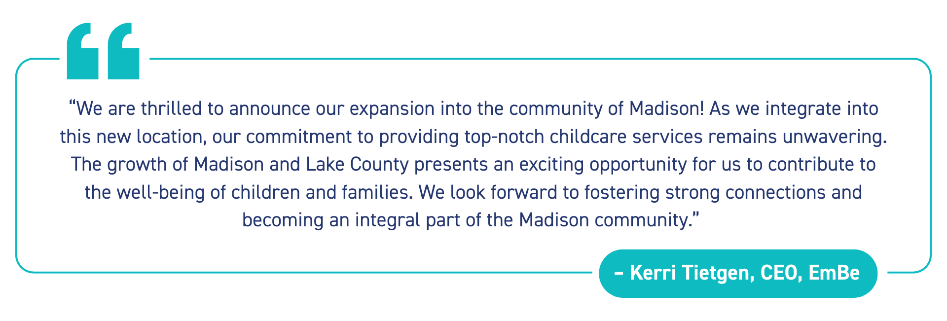 “We are thrilled to announce our expansion into the community of Madison! As we integrate into this new location, our commitment to providing top-notch childcare services remains unwavering. The growth of Madison and Lake County presents an exciting opportunity for us to contribute to the well-being of children and families. We look forward to fostering strong connections and becoming an integral part of the Madison community.” - Kerri Tietgen, CEO, EmBe